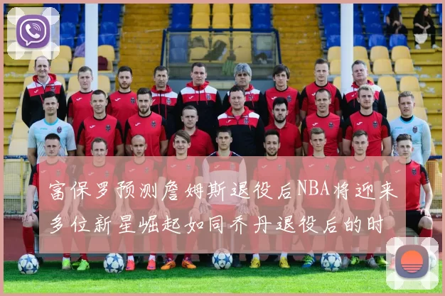 富保罗预测詹姆斯退役后NBA将迎来多位新星崛起如同乔丹退役后的时代