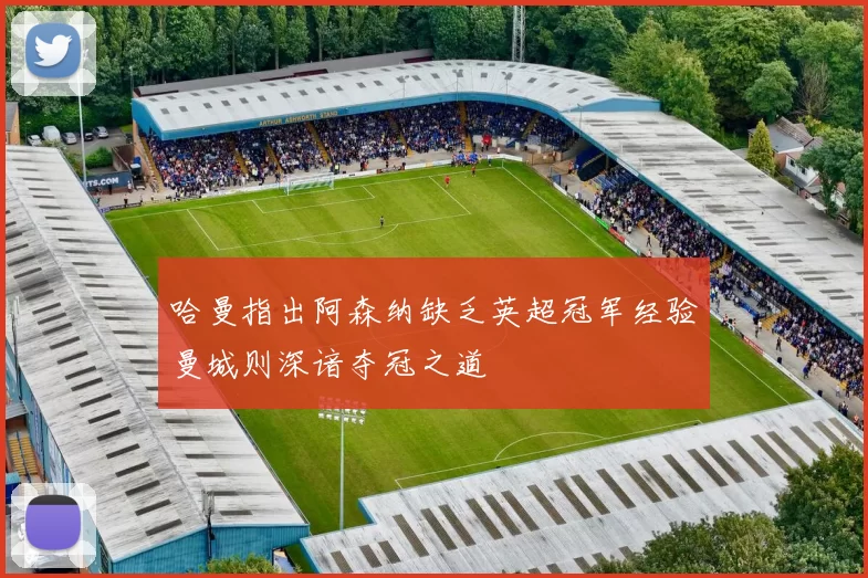 哈曼指出阿森纳缺乏英超冠军经验曼城则深谙夺冠之道